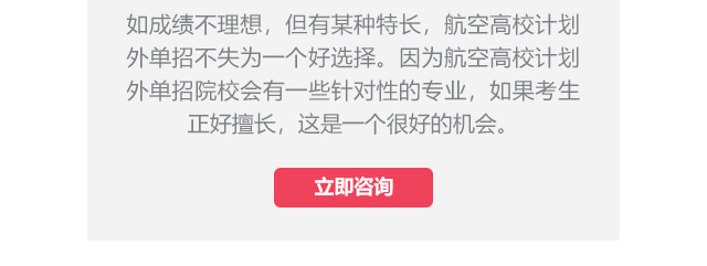 如成績(jī)不理想，但有某種特長(zhǎng)，航空高校計(jì)劃外單招不失為一個(gè)好選擇。因?yàn)楹娇崭咝Ｓ?jì)劃外單招院校會(huì)有一些針對(duì)性的專業(yè)，如果考生正好擅長(zhǎng),這是一個(gè)很好的機(jī)會(huì)。